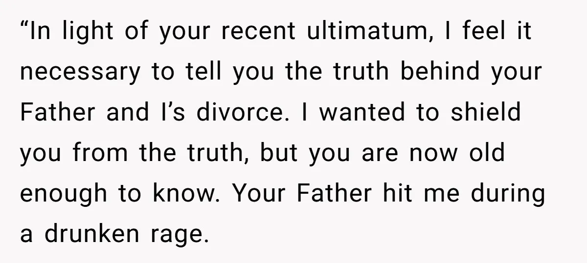 “In light of your recent ultimatum, I feel it necessary to tell you the truth behind your Father and I’s divorce. I wanted to shield you from the truth, but...