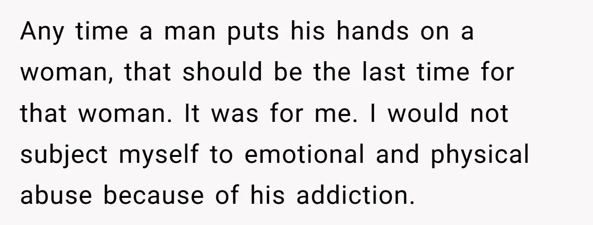Any time a man puts his hands on a woman, that should be the last time for that woman. It was for me. I would not subject myself to emotional...