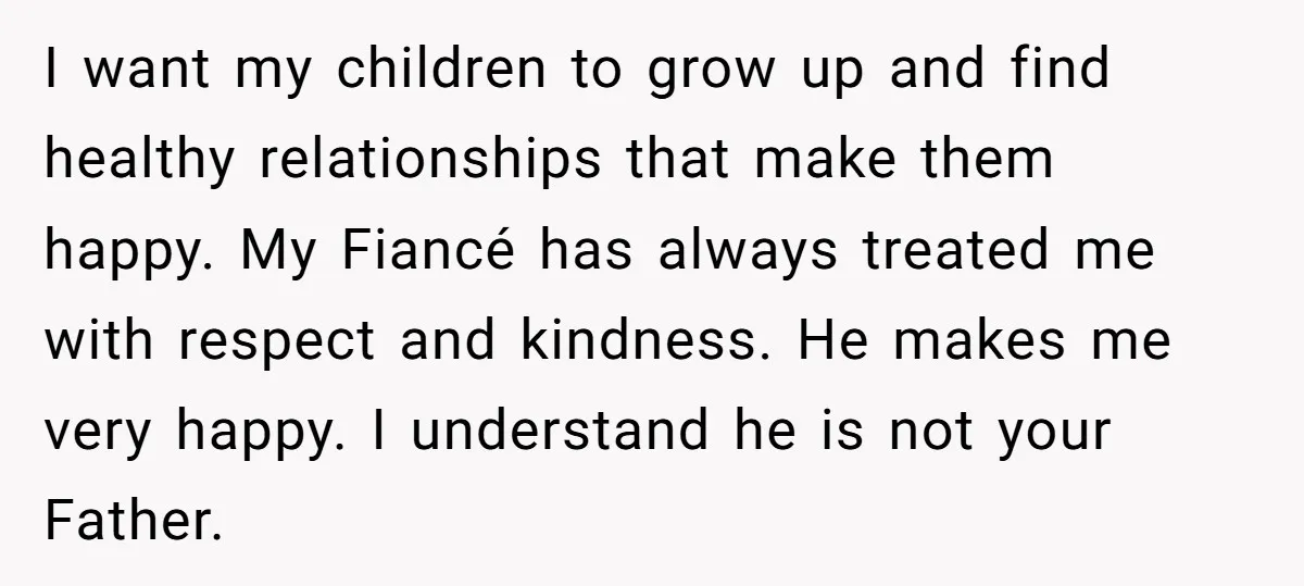 I want my children to grow up and find healthy relationships that make them happy. My Fiancé has always treated me with respect and kindness. He makes me very happy....
