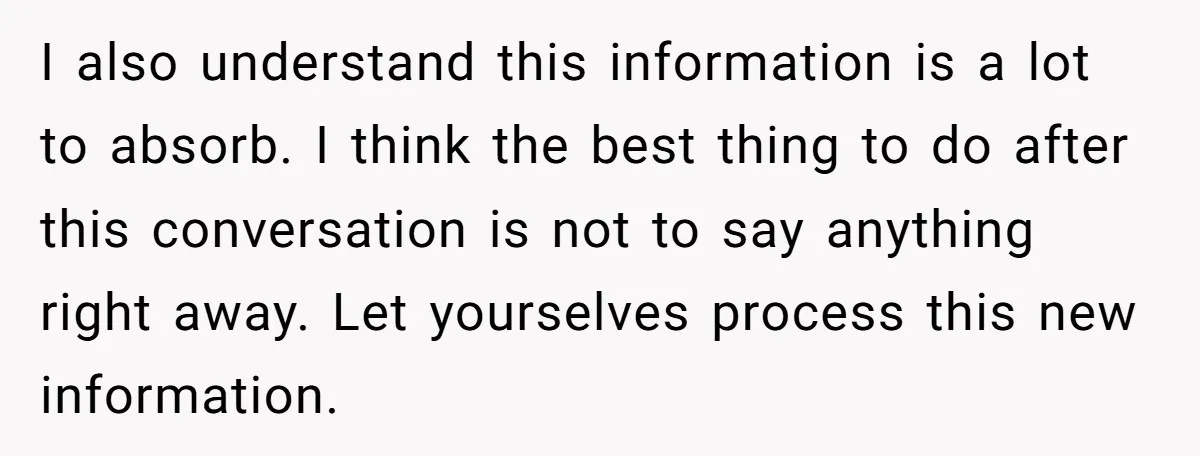 I also understand this information is a lot to absorb. I think the best thing to do after this conversation is not to say anything right away. Let yourselves process...