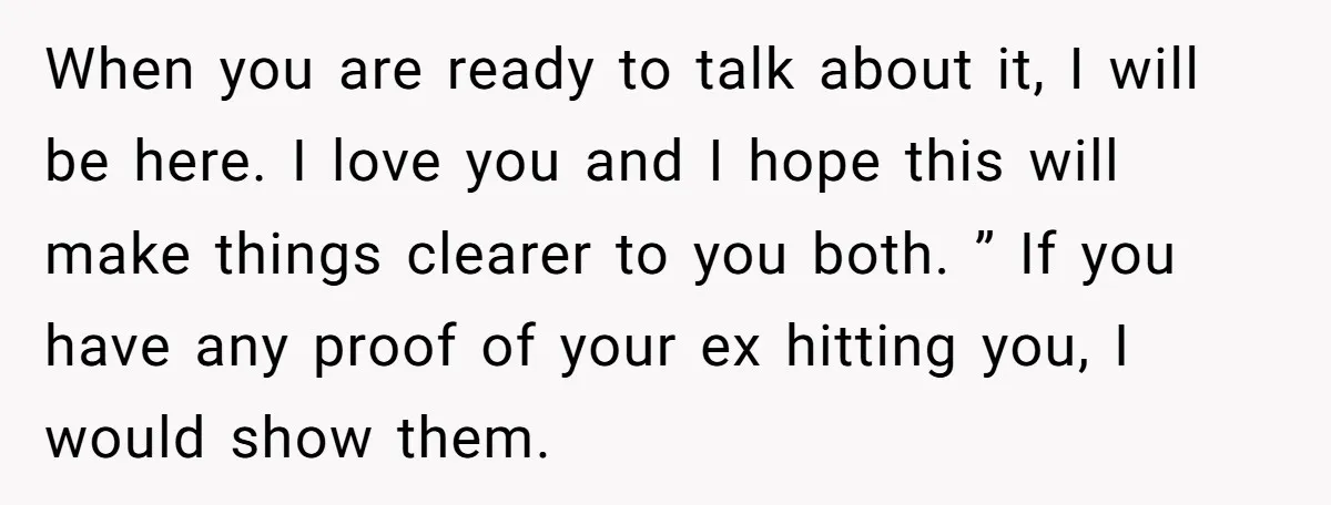 When you are ready to talk about it, I will be here. I love you and I hope this will make things clearer to you both. ” If you have...