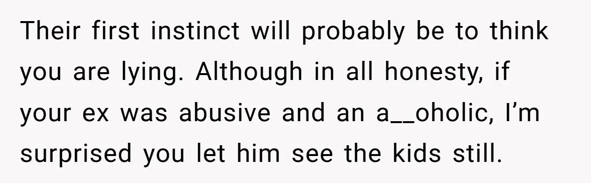 Their first instinct will probably be to think you are lying. Although in all honesty, if your ex was abusive and an a__oholic, I’m surprised you let him see the...