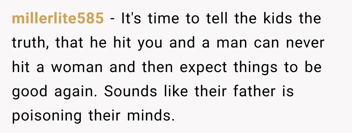 millerlite585 − It's time to tell the kids the truth, that he hit you and a man can never hit a woman and then expect things to be good again....