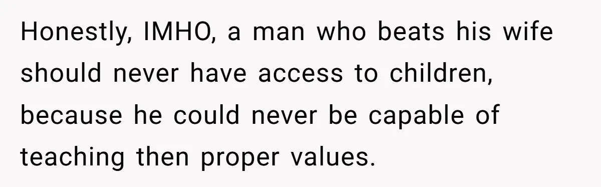 Honestly, IMHO, a man who beats his wife should never have access to children, because he could never be capable of teaching then proper values.