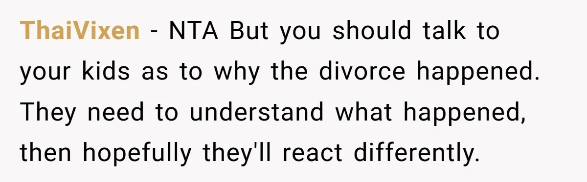 ThaiVixen − NTA But you should talk to your kids as to why the divorce happened. They need to understand what happened, then hopefully they'll react differently.