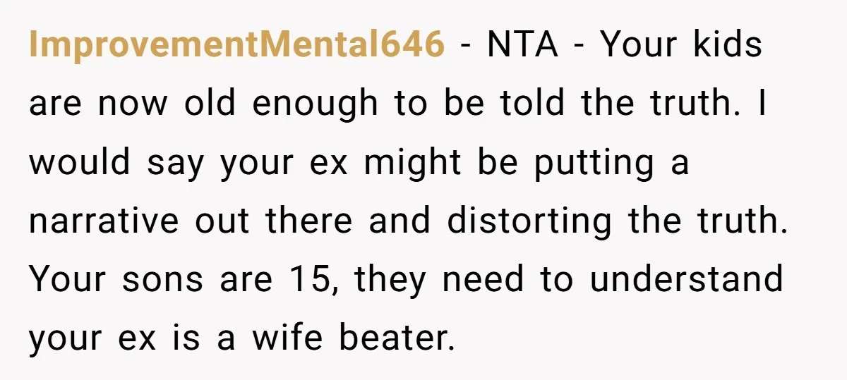 ImprovementMental646 − NTA - Your kids are now old enough to be told the truth. I would say your ex might be putting a narrative out there and distorting the...