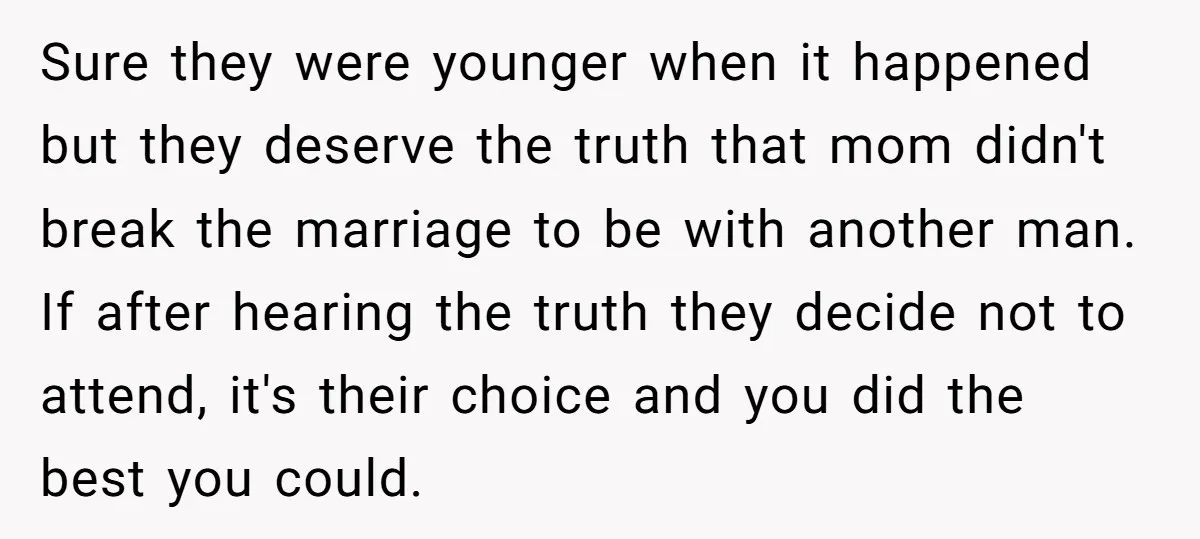 Sure they were younger when it happened but they deserve the truth that mom didn't break the marriage to be with another man. If after hearing the truth they decide...