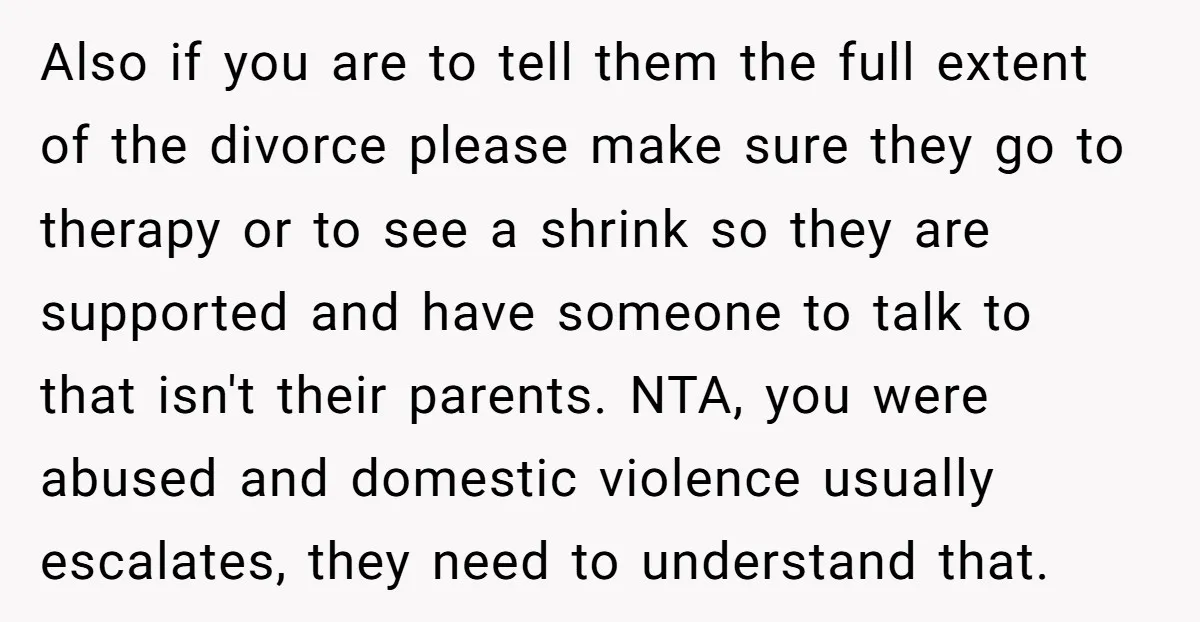 Also if you are to tell them the full extent of the divorce please make sure they go to therapy or to see a shrink so they are supported and...