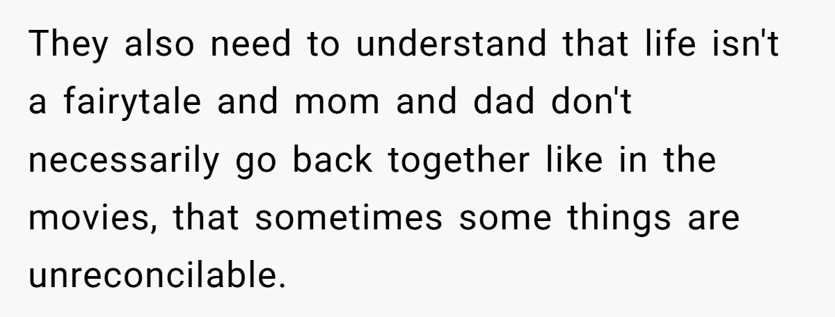 They also need to understand that life isn't a fairytale and mom and dad don't necessarily go back together like in the movies, that sometimes some things are unreconcilable.