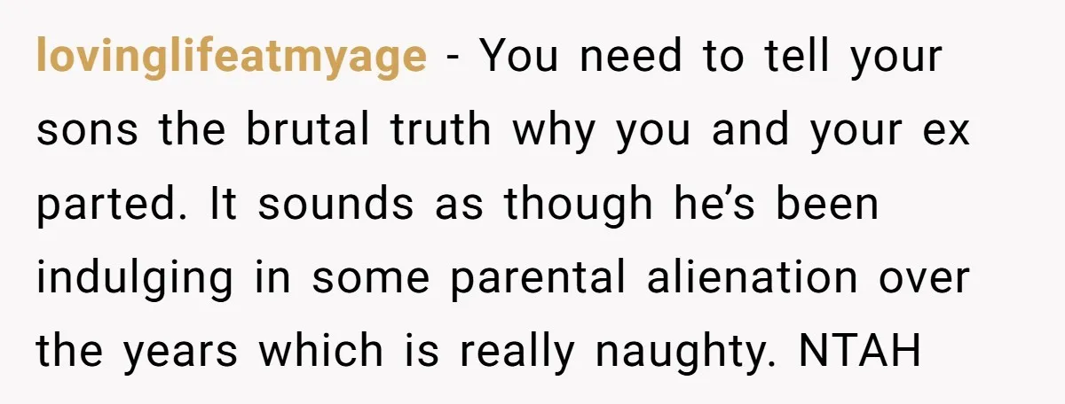 lovinglifeatmyage − You need to tell your sons the brutal truth why you and your ex parted. It sounds as though he’s been indulging in some parental alienation over the...