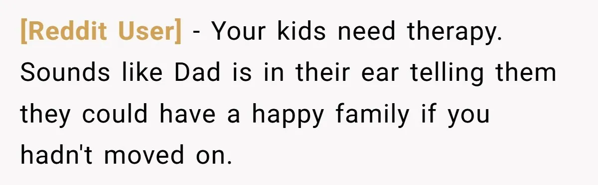 [Reddit User] − Your kids need therapy. Sounds like Dad is in their ear telling them they could have a happy family if you hadn't moved on.