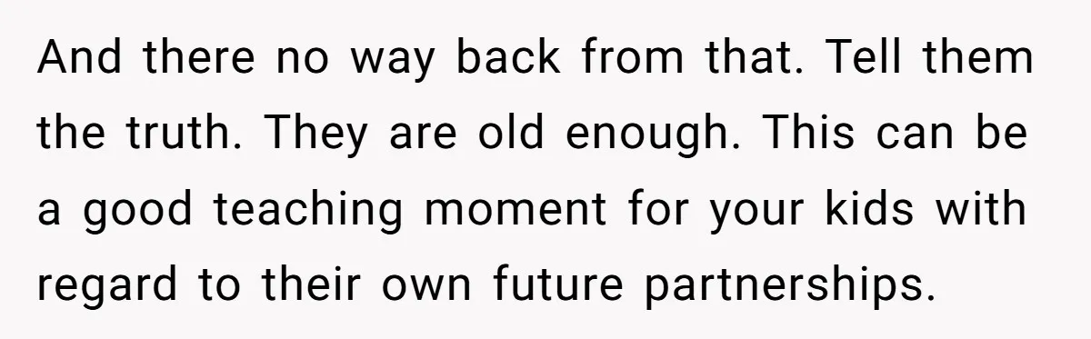 And there no way back from that. Tell them the truth. They are old enough. This can be a good teaching moment for your kids with regard to their own...