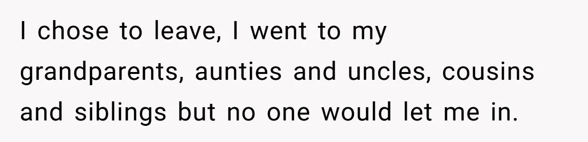 I chose to leave, I went to my grandparents, aunties and uncles, cousins and siblings but no one would let me in.