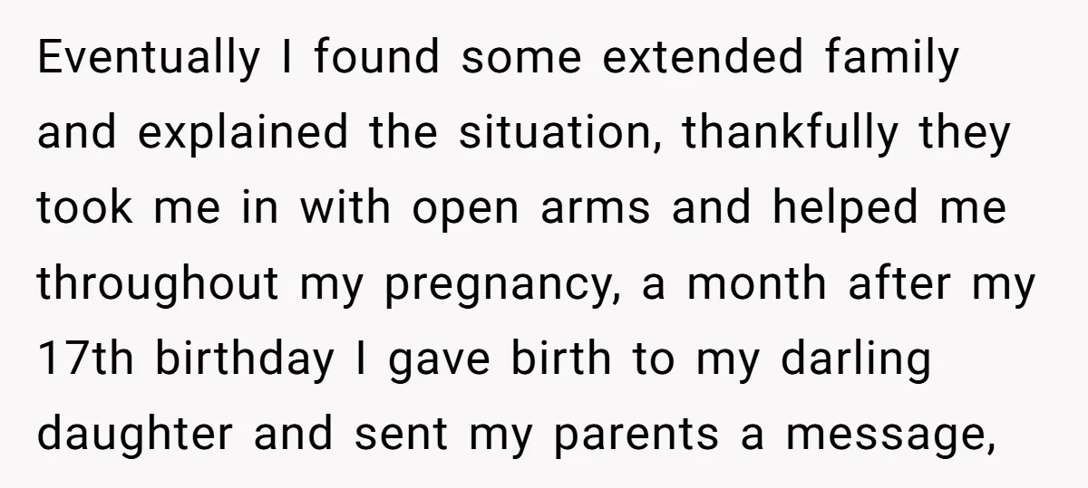 Eventually I found some extended family and explained the situation, thankfully they took me in with open arms and helped me throughout my pregnancy, a month after my 17th birthday...