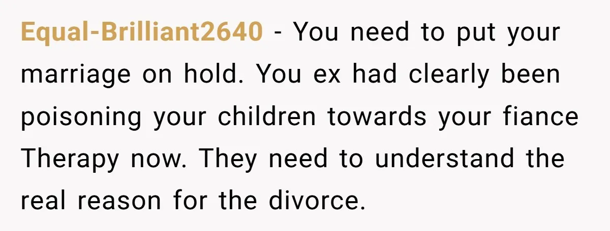 Equal-Brilliant2640 − You need to put your marriage on hold. You ex had clearly been poisoning your children towards your fiance Therapy now. They need to understand the real reason...