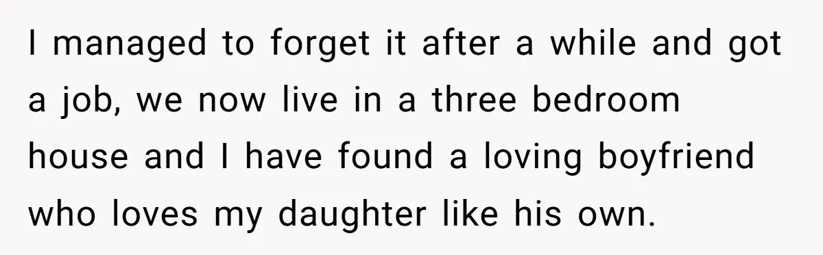 I managed to forget it after a while and got a job, we now live in a three bedroom house and I have found a loving boyfriend who loves my...