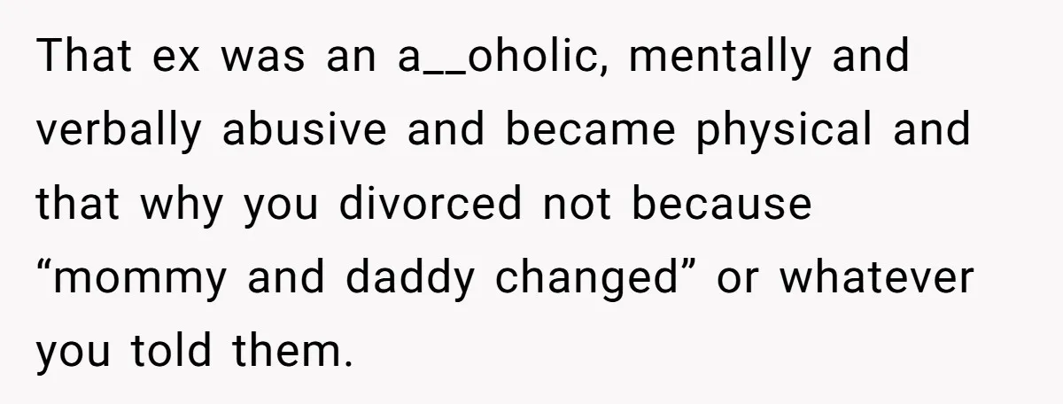 That ex was an a__oholic, mentally and verbally abusive and became physical and that why you divorced not because “mommy and daddy changed” or whatever you told them.