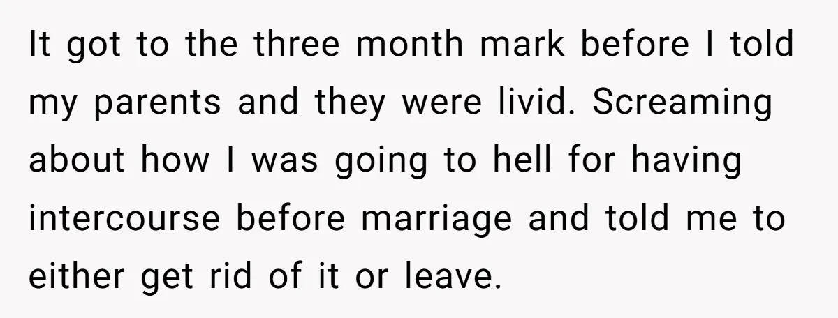 It got to the three month mark before I told my parents and they were livid. Screaming about how I was going to hell for having intercourse before marriage and...
