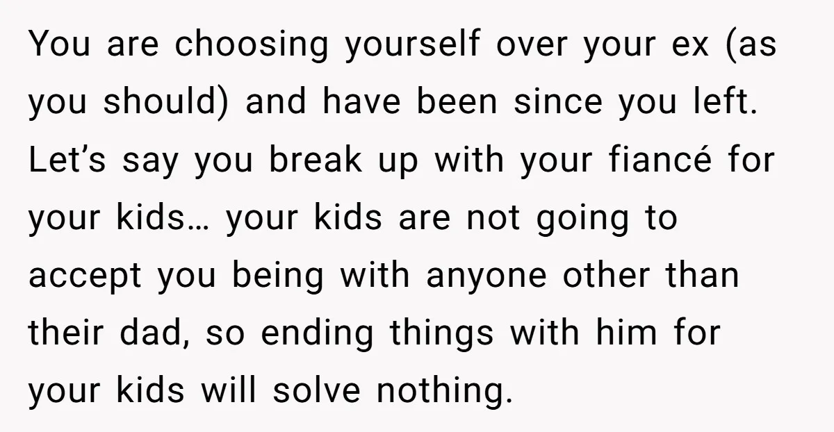 You are choosing yourself over your ex (as you should) and have been since you left. Let’s say you break up with your fiancé for your kids… your kids are...