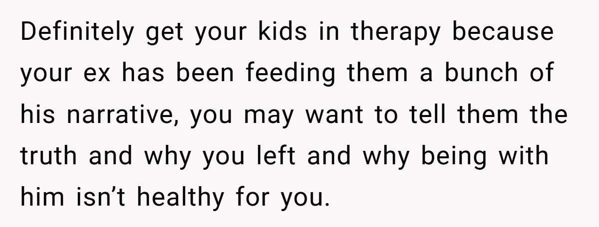 Definitely get your kids in therapy because your ex has been feeding them a bunch of his narrative, you may want to tell them the truth and why you left...