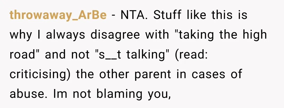 throwaway_ArBe − NTA. Stuff like this is why I always disagree with "taking the high road" and not "s__t talking" (read: criticising) the other parent in cases of abuse. Im...