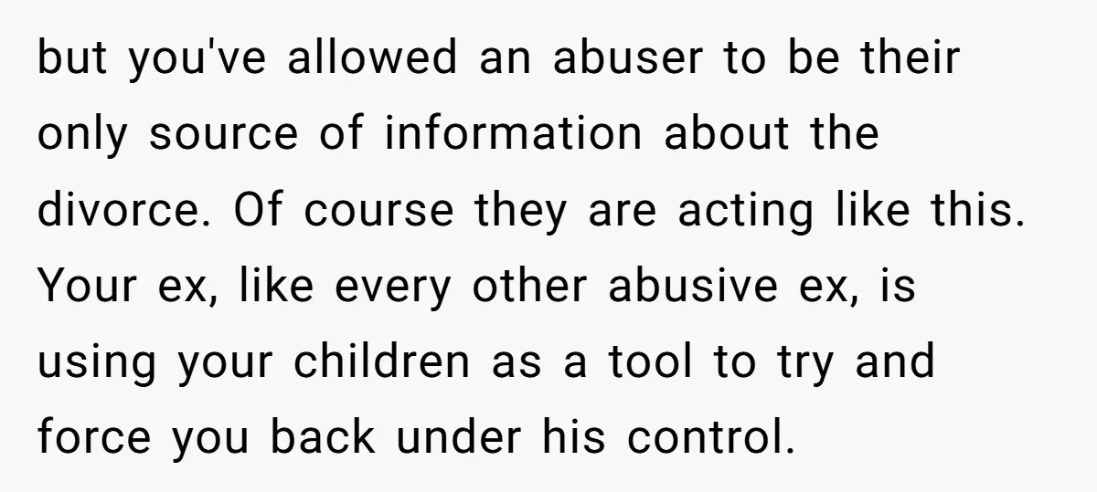 but you've allowed an abuser to be their only source of information about the divorce. Of course they are acting like this. Your ex, like every other abusive ex, is...
