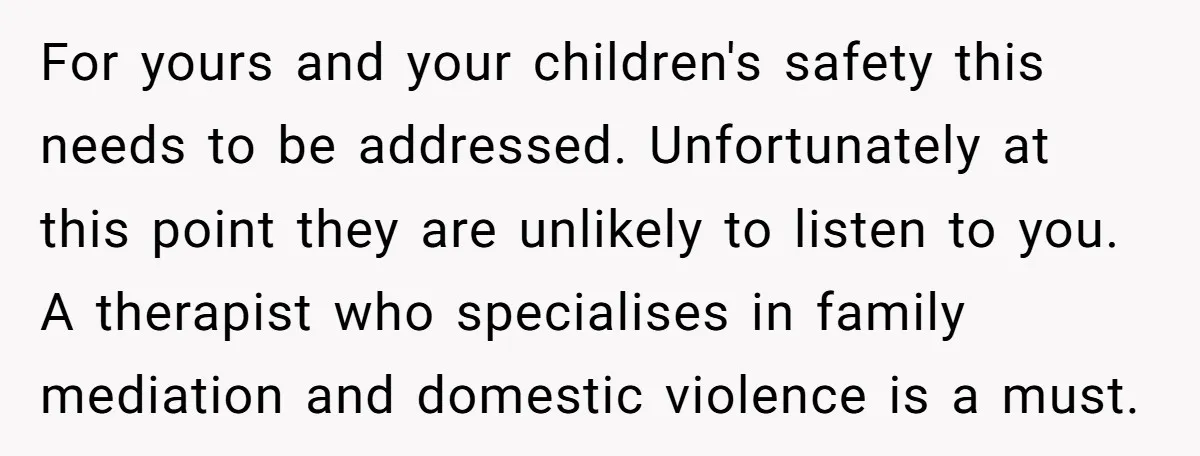 For yours and your children's safety this needs to be addressed. Unfortunately at this point they are unlikely to listen to you. A therapist who specialises in family mediation and...