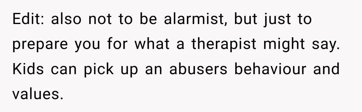 Edit: also not to be alarmist, but just to prepare you for what a therapist might say. Kids can pick up an abusers behaviour and values.
