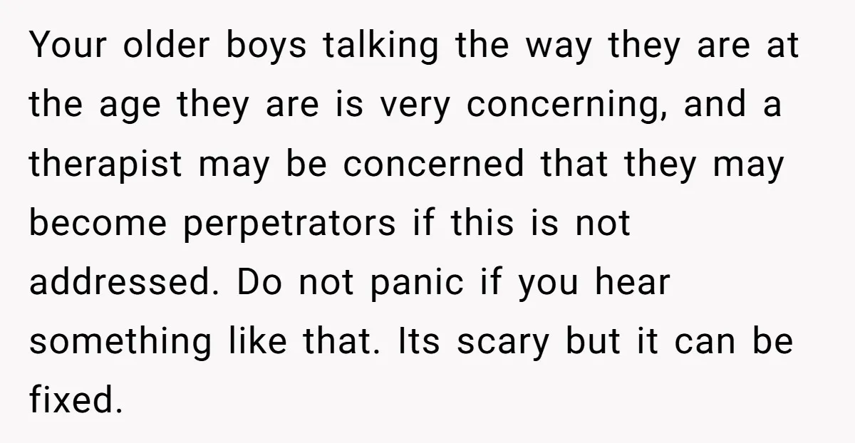 Your older boys talking the way they are at the age they are is very concerning, and a therapist may be concerned that they may become perpetrators if this is...