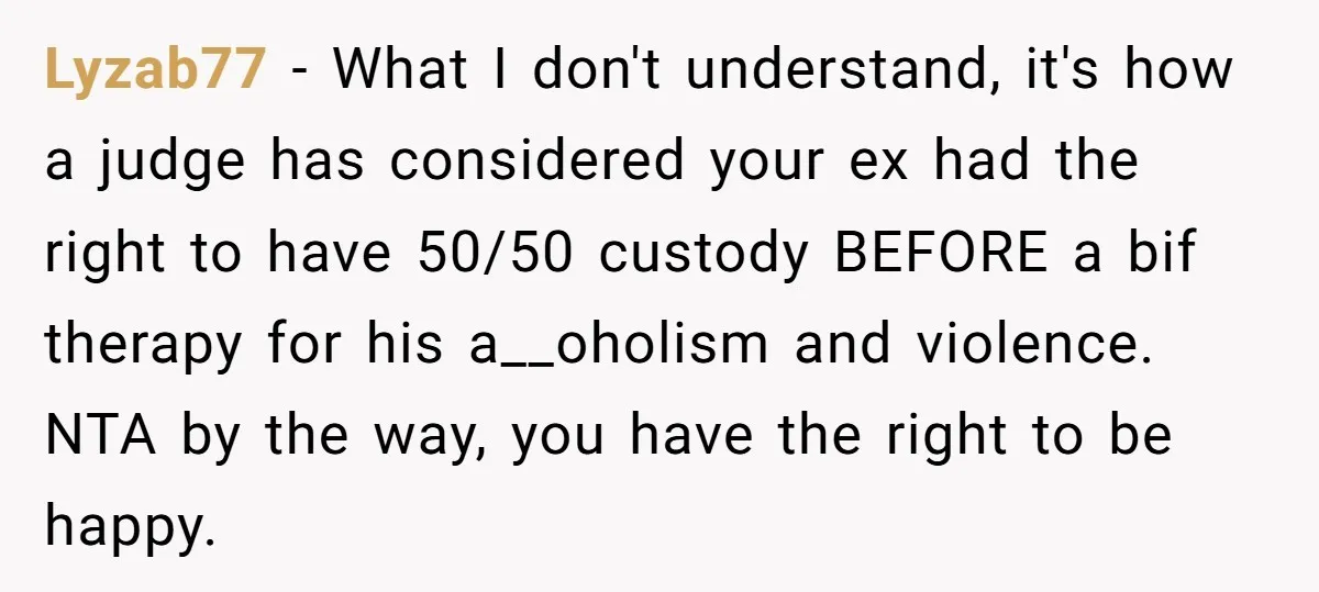 Lyzab77 − What I don't understand, it's how a judge has considered your ex had the right to have 50/50 custody BEFORE a bif therapy for his a__oholism and violence....