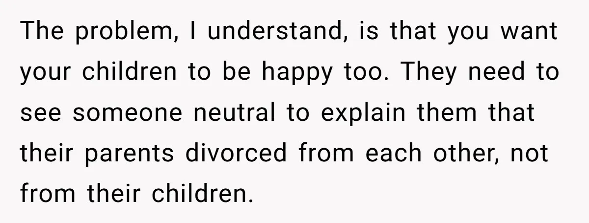 The problem, I understand, is that you want your children to be happy too. They need to see someone neutral to explain them that their parents divorced from each other,...