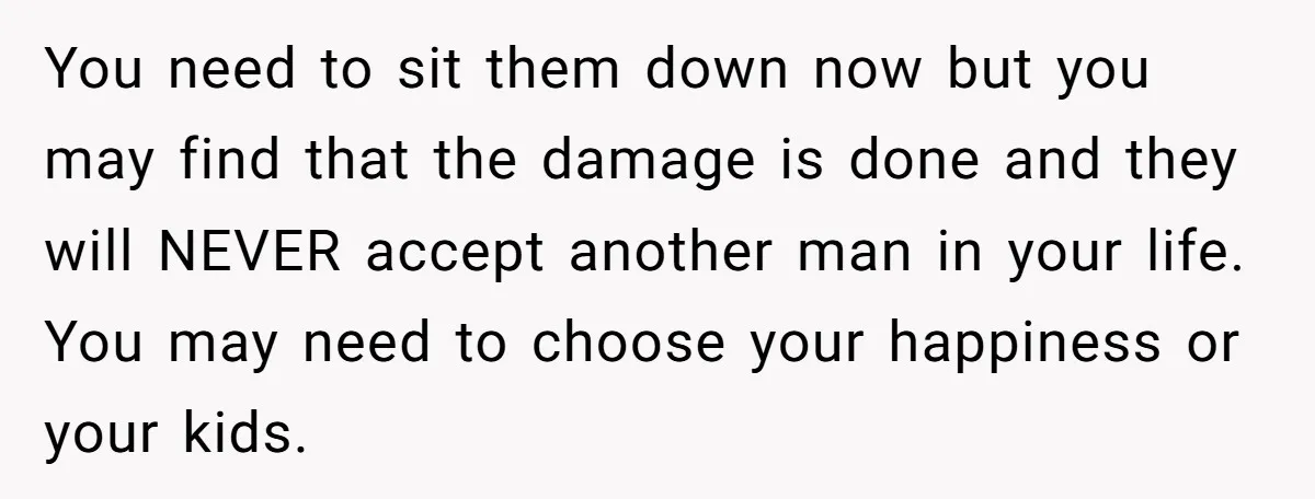You need to sit them down now but you may find that the damage is done and they will NEVER accept another man in your life. You may need to...