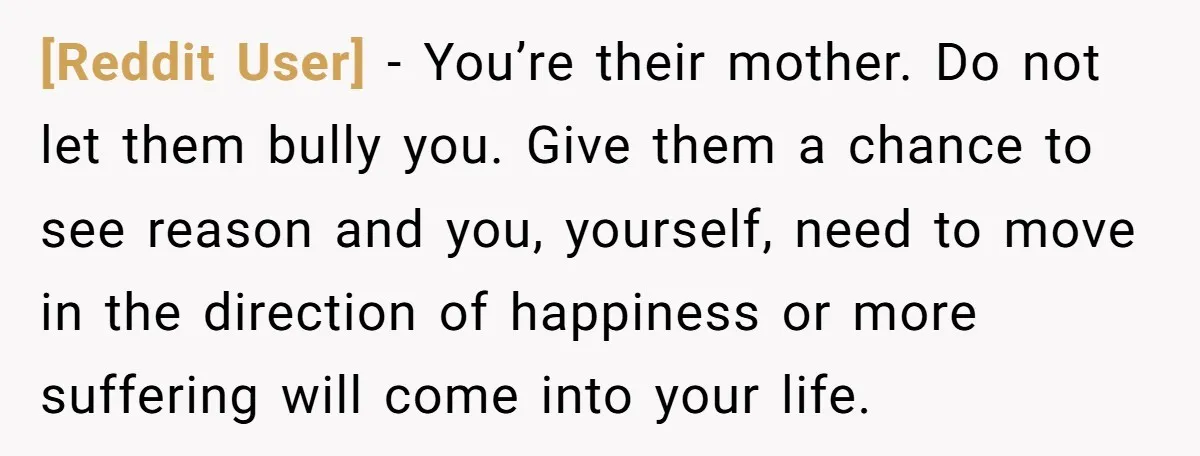 [Reddit User] − You’re their mother. Do not let them bully you. Give them a chance to see reason and you, yourself, need to move in the direction of happiness...