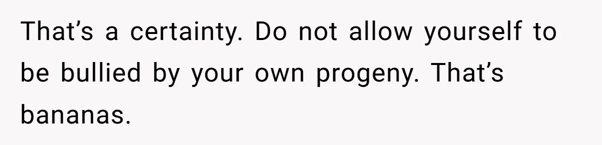 That’s a certainty. Do not allow yourself to be bullied by your own progeny. That’s bananas.