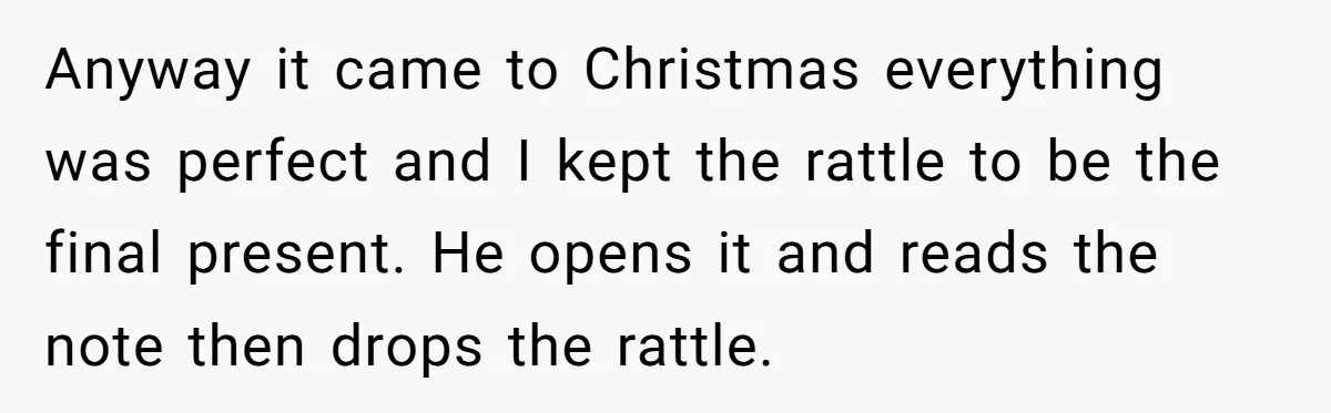 Anyway it came to Christmas everything was perfect and I kept the rattle to be the final present. He opens it and reads the note then drops the rattle.