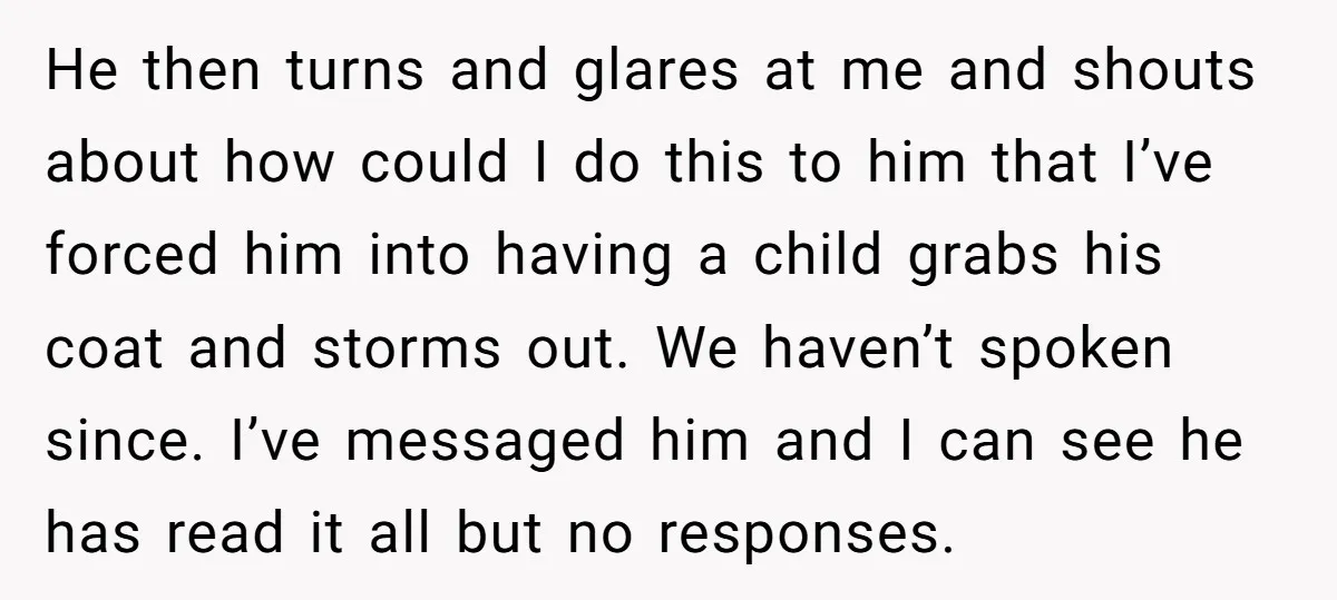 He then turns and glares at me and shouts about how could I do this to him that I’ve forced him into having a child grabs his coat and storms...