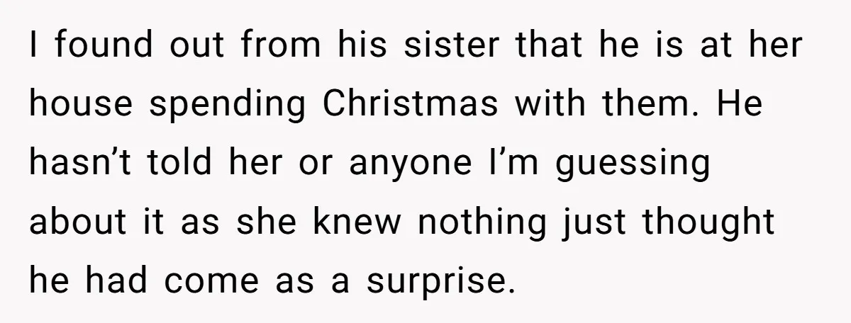 I found out from his sister that he is at her house spending Christmas with them. He hasn’t told her or anyone I’m guessing about it as she knew nothing...