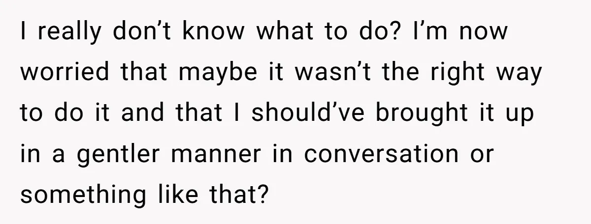 I really don’t know what to do? I’m now worried that maybe it wasn’t the right way to do it and that I should’ve brought it up in a gentler...