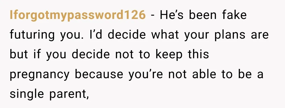 Iforgotmypassword126 − He’s been fake futuring you. I’d decide what your plans are but if you decide not to keep this pregnancy because you’re not able to be a single...