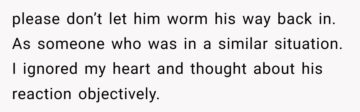 please don’t let him worm his way back in. As someone who was in a similar situation. I ignored my heart and thought about his reaction objectively.