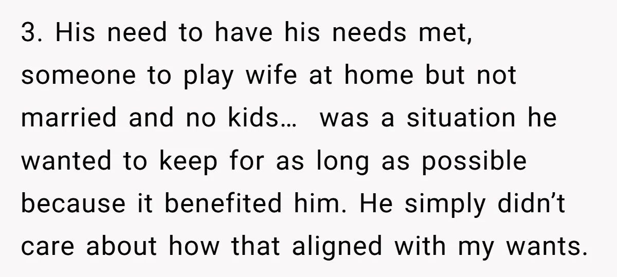 3. His need to have his needs met, someone to play wife at home but not married and no kids… was a situation he wanted to keep for as long...