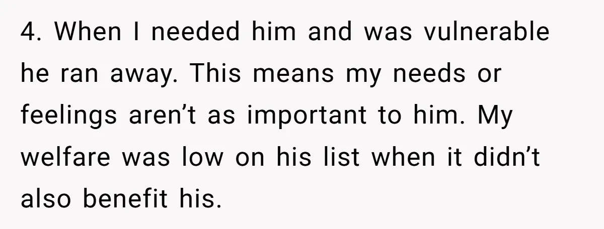 4. When I needed him and was vulnerable he ran away. This means my needs or feelings aren’t as important to him. My welfare was low on his list when...