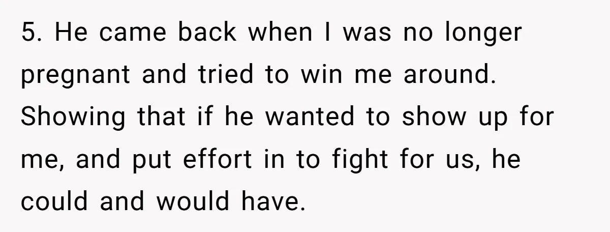 5. He came back when I was no longer pregnant and tried to win me around. Showing that if he wanted to show up for me, and put effort in...