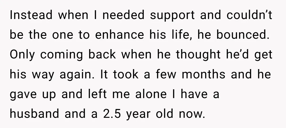 Instead when I needed support and couldn’t be the one to enhance his life, he bounced. Only coming back when he thought he’d get his way again. It took a...