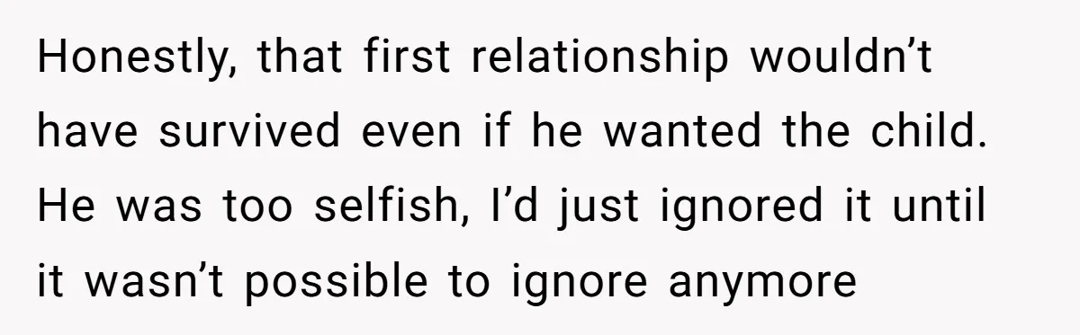 Honestly, that first relationship wouldn’t have survived even if he wanted the child. He was too selfish, I’d just ignored it until it wasn’t possible to ignore anymore