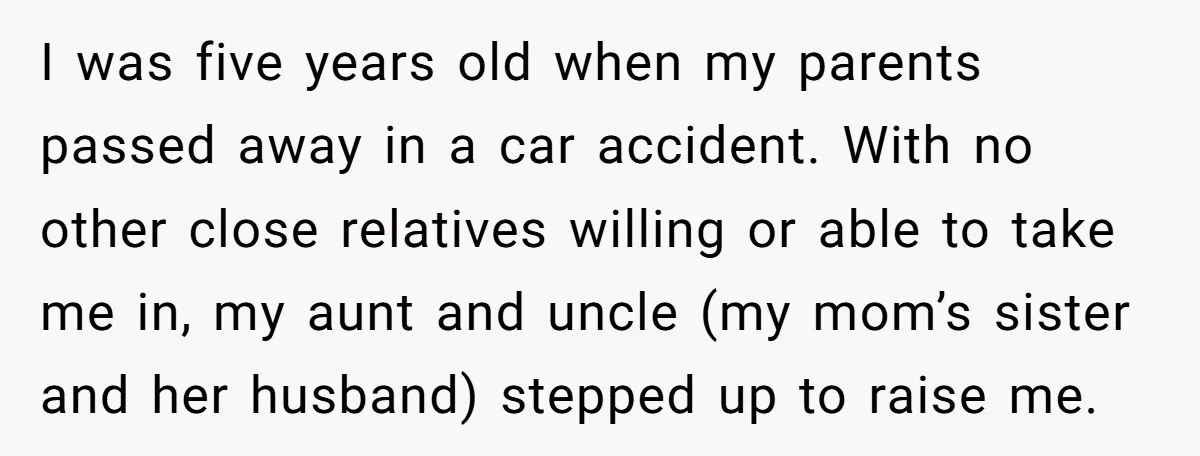 I was five years old when my parents passed away in a car accident. With no other close relatives willing or able to take me in, my aunt and uncle...
