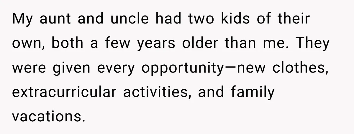 My aunt and uncle had two kids of their own, both a few years older than me. They were given every opportunity—new clothes, extracurricular activities, and family vacations.