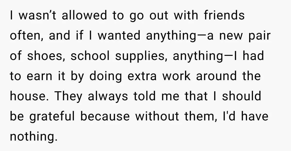 I wasn’t allowed to go out with friends often, and if I wanted anything—a new pair of shoes, school supplies, anything—I had to earn it by doing extra work around...