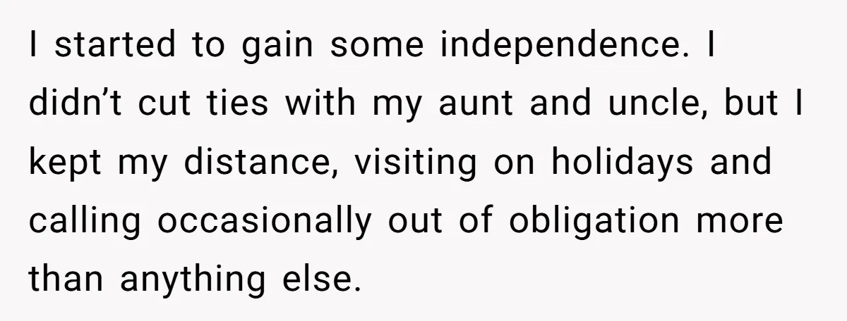 I started to gain some independence. I didn’t cut ties with my aunt and uncle, but I kept my distance, visiting on holidays and calling occasionally out of obligation more...