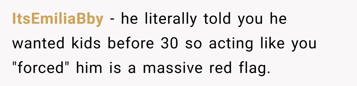 ItsEmiliaBby − he literally told you he wanted kids before 30 so acting like you "forced" him is a massive red flag.